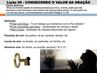 Lição 05 - CONHECENDO O VALOR DA ORAÇÃO
Te x t o B í b l i c o
"Elias era homem sujeito às mesmas paixões que nós e, orando, pediu que não
chovesse e, por três anos e seis meses, não choveu sobre a terra. E orou outra vez,
e o céu deu chuva, e a terra produziu o seu fruto"(Tiago 5.17,18)
Definição:
Falar com Deus - "é um dialogo que mantemos com o Pai celestial."
É ter comunhão com Deus - "participação de crenças e ideias"
Não é rezar - repetições de citações elaboradas por alguém.
Posições de orar: de joelhos, de pé, sentado, deitado, etc
Locais de orar: no templo, em particular, em família, etc.
Devemos orar: Ao dormir, ao acordar, sempre(1 Ts 5.17)
 