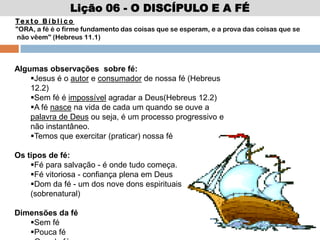 Lição 06 - O DISCÍPULO E A FÉ
Te x t o B í b l i c o
"ORA, a fé é o firme fundamento das coisas que se esperam, e a prova das coisas que se
não vêem" (Hebreus 11.1)
Algumas observações sobre fé:
Jesus é o autor e consumador de nossa fé (Hebreus
12.2)
Sem fé é impossível agradar a Deus(Hebreus 12.2)
A fé nasce na vida de cada um quando se ouve a
palavra de Deus ou seja, é um processo progressivo e
não instantâneo.
Temos que exercitar (praticar) nossa fé
Os tipos de fé:
Fé para salvação - é onde tudo começa.
Fé vitoriosa - confiança plena em Deus
Dom da fé - um dos nove dons espirituais
(sobrenatural)
Dimensões da fé
Sem fé
Pouca fé
 