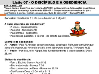 Lição 07 - O DISCÍPULO E A OBEDIÊNCIA
Te x t o B í b l i c o
"Porém Samuel disse: Tem porventura o SENHOR tanto prazer em holocaustos e sacrifícios,
como em que se obedeça à palavra do SENHOR? Eis que o obedecer é melhor do que o
sacrificar; e o atender melhor é do que a gordura de carneiros" (1 Samuel 15.22)
Conceito: Obediência é o ato de submeter-se à alguém
A quem devemos ser obedientes?
A Deus - espiritualmente
Aos pais - familiarmente
Aos patrões - superiores
Aos nossos pastores e lideres - no âmbito da eklesia.
Exemplo de obediência:
AT - Abrão: "Pela fé Abraão, sendo chamado, obedeceu, indo para um lugar que
havia de receber por herança; e saiu, sem saber para onde ia."(Hebreus 11.8)
NT - Paulo: "Por isso, ó rei Agripa, não fui desobediente à visão celestial."(Atos
26.19)
Efeitos da obediência:
Tem o Espírito Santo - Atos 5.32
São inabaláveis - Mateus 7.24
São conhecidos de Deus - Romanos 16.19
Glorificam a Deus - 2 Coríntios 9.13
 