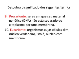 Descubra o significado dos seguintes termos:
9. Procarionte: seres em que seu material
genético (DNA) não está separado do
citoplasma por uma membrana.
10. Eucarionte: organismos cujas células têm
núcleo verdadeiro, isto é, núcleo com
membrana.
 