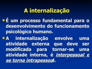 A internalização É um processo fundamental para o desenvolvimento do funcionamento psicológico humano.  A internalização envolve uma atividade externa que deve ser modificada para tornar-se uma atividade interna, é  interpessoal e se torna intrapessoa l. 