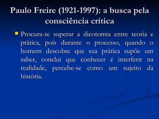 Paulo Freire (1921-1997): a busca pela consciência crítica Procura-se superar a dicotomia entre teoria e prática, pois durante o processo, quando o homem descobre que sua prática supõe um saber, conclui que conhecer é interferir na realidade, percebe-se como um sujeito da história. 