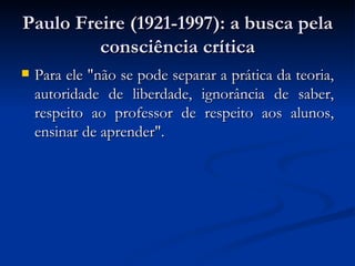 Paulo Freire (1921-1997): a busca pela consciência crítica Para ele "não se pode separar a prática da teoria, autoridade de liberdade, ignorância de saber, respeito ao professor de respeito aos alunos, ensinar de aprender".  