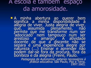 A minha abertura ao querer bem significa a minha disponibilidade à alegria de viver. Justa alegria de viver, que, assumida plenamente, não permite que me transforme num ser ‘adocicado’ nem tampouco num ser arestoso e amargo”. A atividade docente de que a discente não se separa é uma experiência alegre por natureza (...) Ensinar e aprender não podem dar-se fora da procura, fora da boniteza e da alegria (Freire, Paulo. Pedagogia da Autonomia: saberes necessários à prática educativa . São Paulo, Paz e Terra, 1997:160). A escola é também  espaço da amorosidade. 