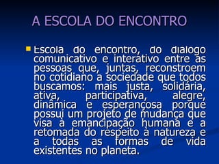 A ESCOLA DO ENCONTRO Escola do encontro, do diálogo comunicativo e interativo entre as pessoas que, juntas, reconstroem no cotidiano a sociedade que todos buscamos: mais justa, solidária, ativa, participativa, alegre, dinâmica e esperançosa porque possui um projeto de mudança que visa à emancipação humana e a retomada do respeito à natureza e a todas as formas de vida existentes no planeta. 