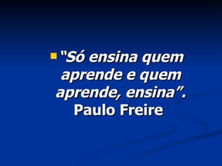 “ Só ensina quem aprende e quem aprende, ensina”.  Paulo Freire  