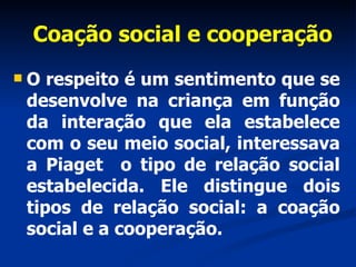 Coação social e cooperação O respeito é um sentimento que se desenvolve na criança em função da interação que ela estabelece com o seu meio social, interessava a Piaget  o tipo de relação social estabelecida. Ele distingue dois tipos de relação social: a coação social e a cooperação.  