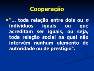 Cooperação "... toda relação entre dois ou  n  indivíduos iguais ou que acreditam ser iguais, ou seja, toda relação social na qual não intervém nenhum elemento de autoridade ou de prestígio“. 