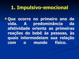 1. Impulsivo-emocional Que ocorre no primeiro ano de vida. A predominância da afetividade orienta as primeiras reações do bebê às pessoas, às quais intermedeiam sua relação com o mundo físico.  