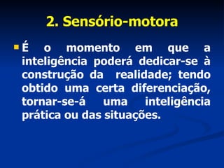 2. Sensório-motora É o momento em que a inteligência poderá dedicar-se à construção da  realidade; tendo obtido uma certa diferenciação, tornar-se-á uma inteligência prática ou das situações. 