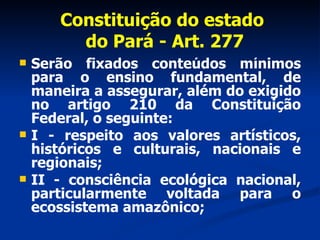 Constituição do estado  do Pará - Art. 277 Serão fixados conteúdos mínimos para o ensino fundamental, de maneira a assegurar, além do exigido no artigo 210 da Constituição Federal, o seguinte: I - respeito aos valores artísticos, históricos e culturais, nacionais e regionais; II - consciência ecológica nacional, particularmente voltada para o ecossistema amazônico; 