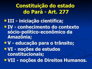 Constituição do estado  do Pará - Art. 277 III - iniciação científica; IV - conhecimento do contexto sócio-político-econômico da Amazônia; V - educação para o trânsito; VI - noções de estudos constitucionais; VII - noções de Direitos Humanos. 