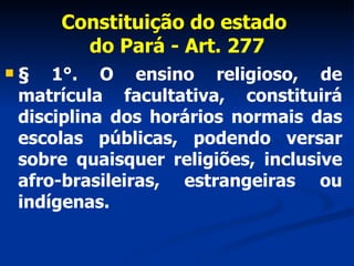 Constituição do estado  do Pará - Art. 277 § 1°. O ensino religioso, de matrícula facultativa, constituirá disciplina dos horários normais das escolas públicas, podendo versar sobre quaisquer religiões, inclusive afro-brasileiras, estrangeiras ou indígenas. 
