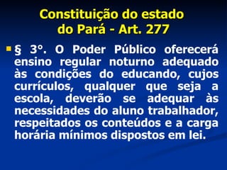Constituição do estado  do Pará - Art. 277 § 3°. O Poder Público oferecerá ensino regular noturno adequado às condições do educando, cujos currículos, qualquer que seja a escola, deverão se adequar às necessidades do aluno trabalhador, respeitados os conteúdos e a carga horária mínimos dispostos em lei. 