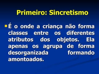 Primeiro: Sincretismo É o onde a criança não forma classes entre os diferentes atributos dos objetos. Ela apenas os agrupa de forma desorganizada formando amontoados.  