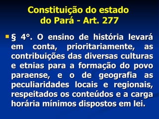 Constituição do estado  do Pará - Art. 277 § 4°. O ensino de história levará em conta, prioritariamente, as contribuições das diversas culturas e etnias para a formação do povo paraense, e o de geografia as peculiaridades locais e regionais, respeitados os conteúdos e a carga horária mínimos dispostos em lei. 