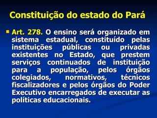 Constituição do estado do Pará   Art. 278.  O ensino será organizado em sistema estadual, constituído pelas instituições públicas ou privadas existentes no Estado, que prestem serviços continuados de instituição para a população, pelos órgãos colegiados, normativos, técnicos fiscalizadores e pelos órgãos do Poder Executivo encarregados de executar as políticas educacionais. 