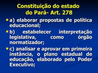 Constituição do estado  do Pará- Art. 278 a) elaborar propostas de política educacional; b) estabelecer interpretação legislativa, como órgão normatizador; c) analisar e aprovar em primeira instância, o plano estadual de educação, elaborado pelo Poder Executivo; 