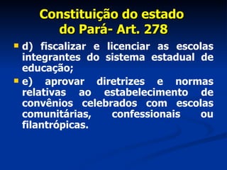Constituição do estado  do Pará- Art. 278 d) fiscalizar e licenciar as escolas integrantes do sistema estadual de educação; e) aprovar diretrizes e normas relativas ao estabelecimento de convênios celebrados com escolas comunitárias, confessionais ou filantrópicas. 