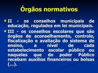 Órgãos normativos II - os conselhos municipais de educação, regulados em lei municipais. III - os conselhos escolares que são órgãos de aconselhamento, controle, fiscalização e avaliação do sistema de ensino, a nível de cada estabelecimento escolar público ou naqueles que do poder Público recebam auxílios financeiros ou bolsas (...). 