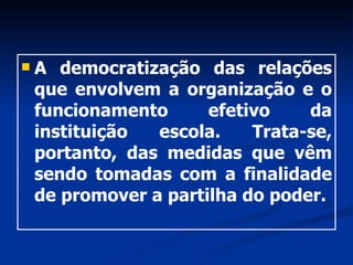 A democratização das relações que envolvem a organização e o funcionamento efetivo da instituição escola. Trata-se, portanto, das medidas que vêm sendo tomadas com a finalidade de promover a partilha do poder. 