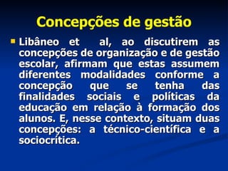 Concepções de gestão Libâneo et  al, ao discutirem as concepções de organização e de gestão escolar, afirmam que estas assumem diferentes modalidades conforme a concepção que se tenha das finalidades sociais e políticas da educação em relação à formação dos alunos. E, nesse contexto, situam duas concepções: a técnico-científica e a sociocrítica. 