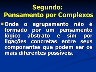Segundo:  Pensamento por Complexos Onde o agrupamento não é formado por um pensamento lógico abstrato e sim por ligações concretas entre seus componentes que podem ser os mais diferentes possíveis.  