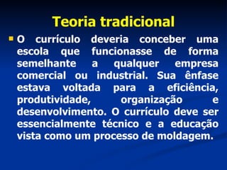 Teoria tradicional O currículo deveria conceber uma escola que funcionasse de forma semelhante a qualquer empresa comercial ou industrial. Sua ênfase estava voltada para a eficiência, produtividade, organização e desenvolvimento. O currículo deve ser essencialmente técnico e a educação vista como um processo de moldagem. 