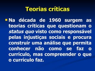 Teorias críticas Na década de 1960 surgem as teorias críticas que questionam o  status quo  visto como responsável pelas injustiças sociais e procura construir uma análise que permita conhecer não como se faz o currículo, mas compreender o que o currículo faz.  