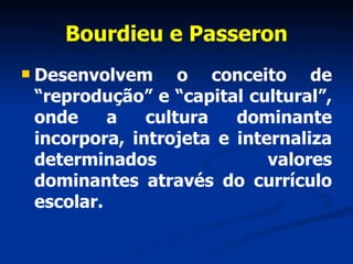 Bourdieu e Passeron Desenvolvem o conceito de “reprodução” e “capital cultural”, onde a cultura dominante incorpora, introjeta e internaliza determinados valores dominantes através do currículo escolar. 