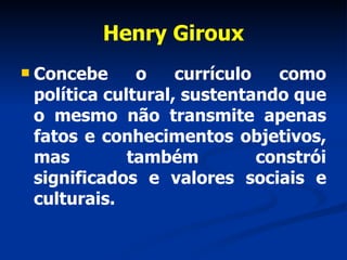 Henry Giroux Concebe o currículo como política cultural, sustentando que o mesmo não transmite apenas fatos e conhecimentos objetivos, mas também constrói significados e valores sociais e culturais. 