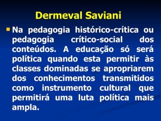 Dermeval Saviani Na pedagogia histórico-crítica ou pedagogia crítico-social dos conteúdos. A educação só será política quando esta permitir às classes dominadas se apropriarem dos conhecimentos transmitidos como instrumento cultural que permitirá uma luta política mais ampla. 