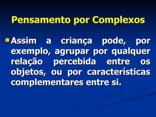 Pensamento por Complexos Assim a criança pode, por exemplo, agrupar por qualquer relação percebida entre os objetos, ou por características complementares entre si.  