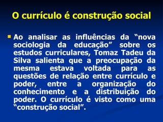 O currículo é construção social Ao analisar as influências da “nova sociologia da educação” sobre os estudos curriculares, Tomaz Tadeu da Silva salienta que a preocupação da mesma estava voltada para as questões de relação entre currículo e poder, entre a organização do conhecimento e a distribuição do poder. O currículo é visto como uma “construção social”. 