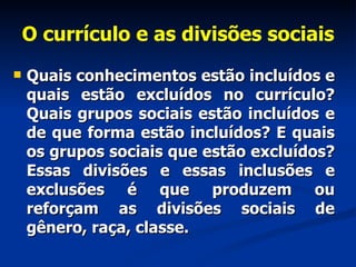 O currículo e as divisões sociais Quais conhecimentos estão incluídos e quais estão excluídos no currículo? Quais grupos sociais estão incluídos e de que forma estão incluídos? E quais os grupos sociais que estão excluídos? Essas divisões e essas inclusões e exclusões é que produzem ou reforçam as divisões sociais de gênero, raça, classe.   