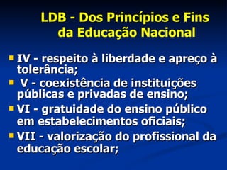 LDB - Dos Princípios e Fins  da Educação Nacional IV - respeito à liberdade e apreço à tolerância; V - coexistência de instituições públicas e privadas de ensino; VI - gratuidade do ensino público em estabelecimentos oficiais; VII - valorização do profissional da educação escolar; 