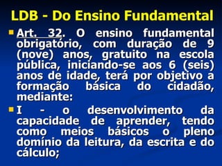LDB - Do Ensino Fundamental Art. 32 . O ensino fundamental obrigatório, com duração de 9 (nove) anos, gratuito na escola pública, iniciando-se aos 6 (seis) anos de idade, terá por objetivo a formação básica do cidadão, mediante:  I - o desenvolvimento da capacidade de aprender, tendo como meios básicos o pleno domínio da leitura, da escrita e do cálculo; 