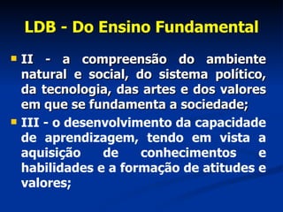 LDB - Do Ensino Fundamental II - a compreensão do ambiente natural e social, do sistema político, da tecnologia, das artes e dos valores em que se fundamenta a sociedade; III - o desenvolvimento da capacidade de aprendizagem, tendo em vista a aquisição de conhecimentos e habilidades e a formação de atitudes e valores;      