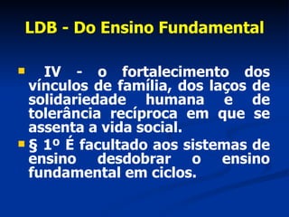 LDB - Do Ensino Fundamental IV - o fortalecimento dos vínculos de família, dos laços de solidariedade humana e de tolerância recíproca em que se assenta a vida social. § 1º É facultado aos sistemas de ensino desdobrar o ensino fundamental em ciclos.             