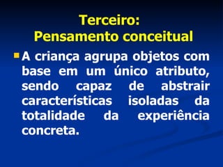 Terceiro:   Pensamento conceitual A criança agrupa objetos com base em um único atributo, sendo capaz de abstrair características isoladas da totalidade da experiência concreta. 