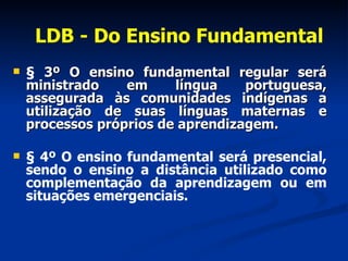 LDB - Do Ensino Fundamental §  3º O ensino fundamental regular será ministrado em língua portuguesa, assegurada às comunidades indígenas a utilização de suas línguas maternas e processos próprios de aprendizagem. § 4º O ensino fundamental será presencial, sendo o ensino a distância utilizado como complementação da aprendizagem ou em situações emergenciais. 
