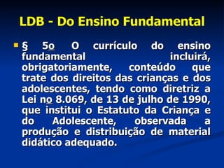 LDB - Do Ensino Fundamental § 5 o   O currículo do ensino fundamental incluirá, obrigatoriamente, conteúdo que trate dos direitos das crianças e dos adolescentes, tendo como diretriz a Lei n o  8.069, de 13 de julho de 1990, que institui o Estatuto da Criança e do Adolescente, observada a produção e distribuição de material didático adequado.  