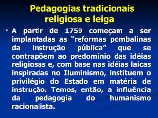 Pedagogias tradicionais religiosa e leiga  A partir de 1759 começam a ser implantadas as “reformas pombalinas da instrução pública” que se contrapõem ao predomínio das idéias religiosas e, com base nas idéias laicas inspiradas no Iluminismo, instituem o privilégio do Estado em matéria de instrução. Temos, então, a influência da pedagogia do humanismo racionalista. 