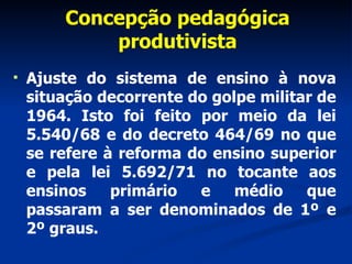 Concepção pedagógica produtivista Ajuste do sistema de ensino à nova situação decorrente do golpe militar de 1964. Isto foi feito por meio da lei 5.540/68 e do decreto 464/69 no que se refere à reforma do ensino superior e pela lei 5.692/71 no tocante aos ensinos primário e médio que passaram a ser denominados de 1º e 2º graus.  