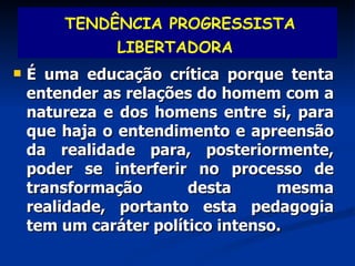 É uma educação crítica porque tenta entender as relações do homem com a natureza e dos homens entre si, para que haja o entendimento e apreensão da realidade para, posteriormente, poder se interferir no processo de transformação desta mesma realidade, portanto esta pedagogia tem um caráter político intenso. TENDÊNCIA PROGRESSISTA LIBERTADORA   