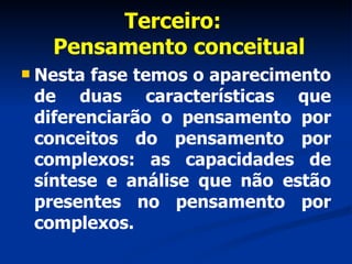 Terceiro:   Pensamento conceitual Nesta fase temos o aparecimento de duas características que diferenciarão o pensamento por conceitos do pensamento por complexos: as capacidades de síntese e análise que não estão presentes no pensamento por complexos.   