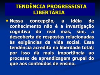 Nessa concepção, a idéia de conhecimento não é a investigação cognitiva do real mas, sim, a descoberta de respostas relacionadas às exigências da vida social. Essa tendência acredita na liberdade total; por isso dá mais importância ao processo de aprendizagem grupal do que aos conteúdos de ensino. TENDÊNCIA PROGRESSISTA LIBERTÁRIA   