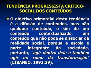 TENDÊNCIA PROGRESSISTA CRÍTICO-SOCIAL DOS CONTEÚDOS O objetivo primordial desta tendência é a difusão de conteúdos, mas não qualquer conteúdo, e sim de um conteúdo contextualizado, um conteúdo que não pode se dissociar da realidade social, porque a escola é parte integrante da sociedade, portanto,  “agir dentro dela é também agir no rumo da transformação”  (LIBÂNEO, 1992:39). 