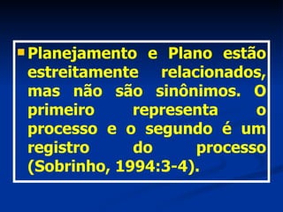 Planejamento e Plano estão estreitamente relacionados, mas não são sinônimos. O primeiro representa o processo e o segundo é um registro do processo (Sobrinho, 1994:3-4). 