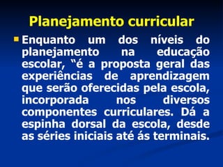 Planejamento curricular Enquanto um dos níveis do planejamento na educação escolar, “é a proposta geral das experiências de aprendizagem que serão oferecidas pela escola, incorporada nos diversos componentes curriculares. Dá a espinha dorsal da escola, desde as séries iniciais até ás terminais.  